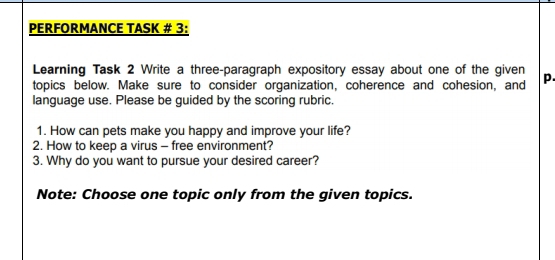 PERFORMANCE TASK # 3: 
Learning Task 2 Write a three-paragraph expository essay about one of the given 
topics below. Make sure to consider organization, coherence and cohesion, and p. 
language use. Please be guided by the scoring rubric. 
1. How can pets make you happy and improve your life? 
2. How to keep a virus - free environment? 
3. Why do you want to pursue your desired career? 
Note: Choose one topic only from the given topics.