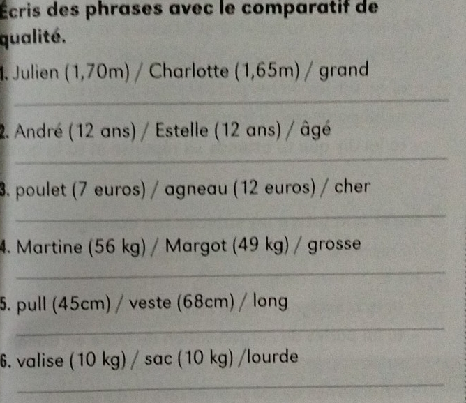 Écris des phrases avec le comparatif de 
qualité. 
1. Julien (1,70m) / Charlotte (1,65m) / grand 
_ 
2. André (12 ans) / Estelle (12 ans) / âgé 
_ 
3. poulet (7 euros) / agneau (12 euros) / cher 
_ 
4. Martine (56 kg) / Margot (49 kg) / grosse 
_ 
5. pull (45cm) / veste (68cm) / long 
_ 
6. valise (10kg)/sec (10 kg) /lourde 
_