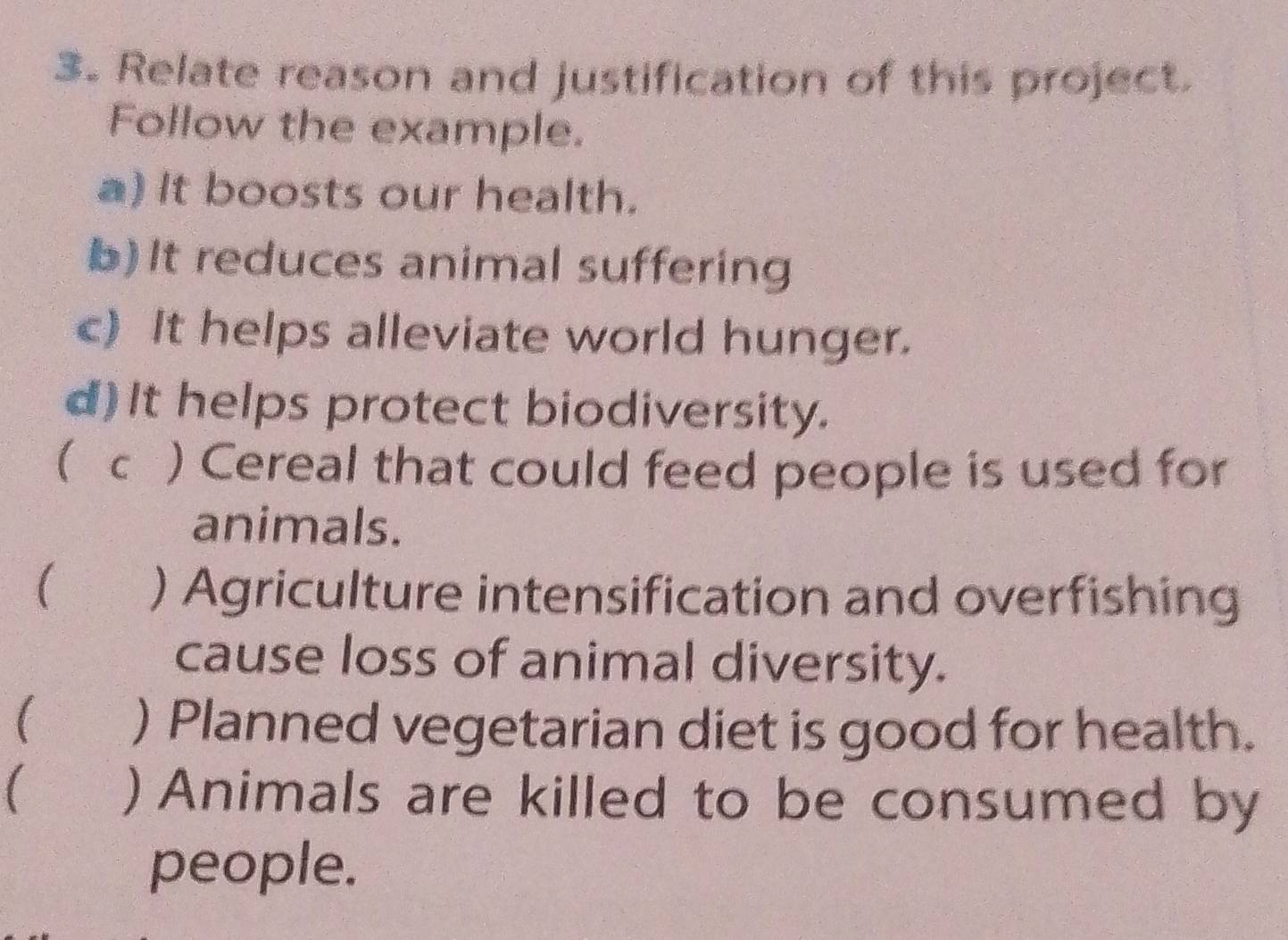 Relate reason and justification of this project. 
Follow the example. 
a) It boosts our health. 
b)It reduces animal suffering 
c) It helps alleviate world hunger. 
d) It helps protect biodiversity. 
( c ) Cereal that could feed people is used for 
animals. 
( औ ) Agriculture intensification and overfishing 
cause loss of animal diversity. 
( ) Planned vegetarian diet is good for health. 
 ) Animals are killed to be consumed by 
people.