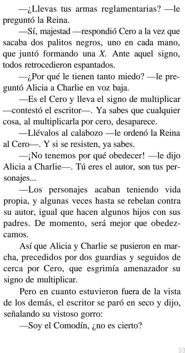 —¿Llevas tus armas reglamentarias? —le 
preguntó la Reina. 
—Sí, majestad —respondió Cero a la vez que 
sacaba dos palitos negros, uno en cada mano, 
que juntó formando una X. Ante aquel signo, 
todos retrocedieron espantados. 
—¿Por qué le tienen tanto miedo? —le pre- 
guntó Alicia a Charlie en voz baja. 
—Es el Cero y lleva el signo de multiplicar 
—contestó el escritor—. Ya sabes que cualquier 
cosa, al multiplicarla por cero, desaparece. 
—Llévalos al calabozo —le ordenó la Reina 
al Cero—. Y si se resisten, ya sabes. 
—¡No tenemos por qué obedecer! —le dijo 
Alicia a Charlie—. Tú eres el autor, son tus per- 
sonajes... 
—Los personajes acaban teniendo vida 
propia, y algunas veces hasta se rebelan contra 
su autor, igual que hacen algunos hijos con sus 
padres. De momento, será mejor que obedez- 
camos. 
Así que Alicia y Charlie se pusieron en mar- 
cha, precedidos por dos guardias y seguidos de 
cerca por Cero, que esgrimía amenazador su 
signo de multiplicar. 
Pero en cuanto estuvieron fuera de la vista 
de los demás, el escritor se paró en seco y dijo, 
señalando su vistoso gorro: 
—Soy el Comodín, ¿no es cierto? 
33