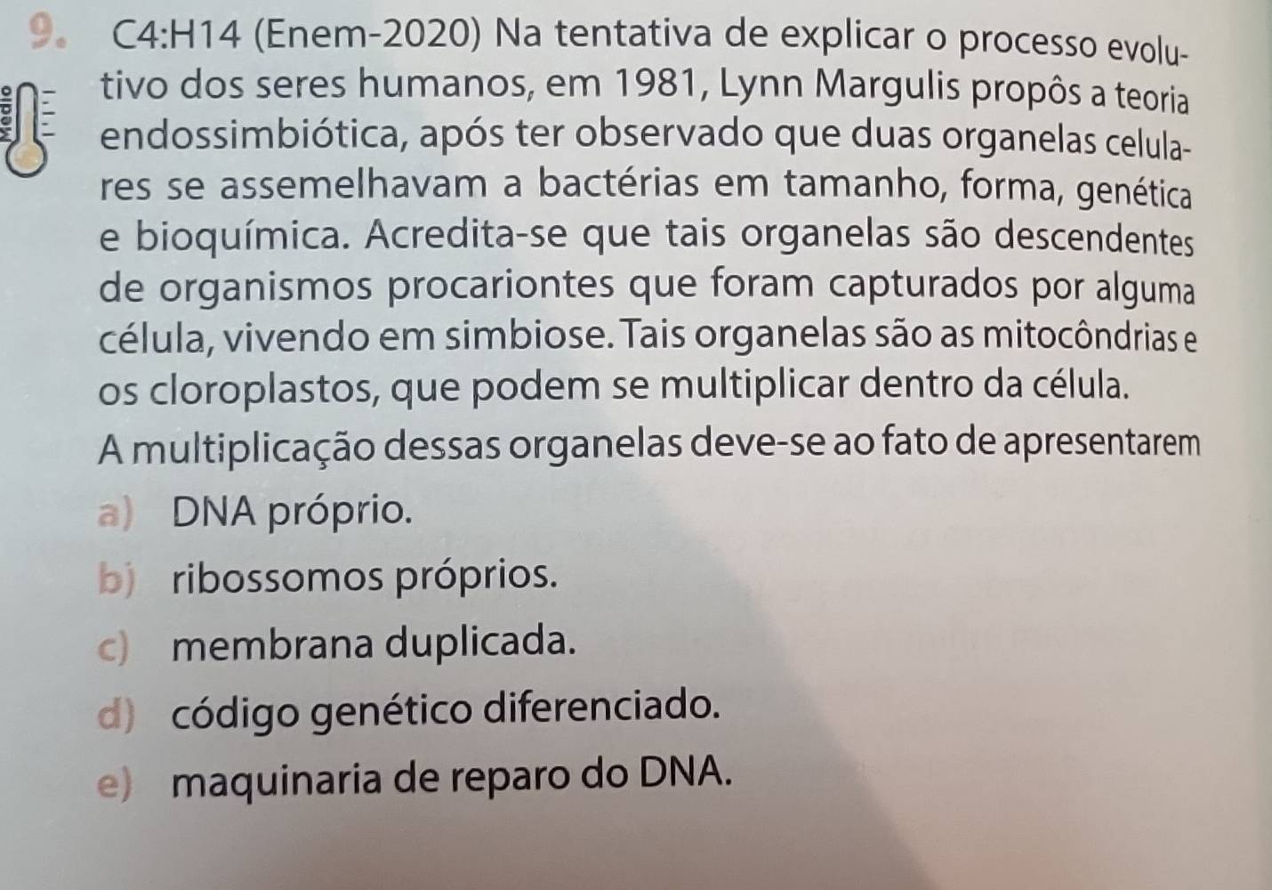 (Enem-2020) Na tentativa de explicar o processo evolu-
tivo dos seres humanos, em 1981, Lynn Margulis propôs a teoria
endossimbiótica, após ter observado que duas organelas celula-
res se assemelhavam a bactérias em tamanho, forma, genética
e bioquímica. Acredita-se que tais organelas são descendentes
de organismos procariontes que foram capturados por alguma
célula, vivendo em simbiose. Tais organelas são as mitocôndrias e
os cloroplastos, que podem se multiplicar dentro da célula.
A multiplicação dessas organelas deve-se ao fato de apresentarem
a) DNA próprio.
b ribossomos próprios.
c) membrana duplicada.
d) código genético diferenciado.
e) maquinaria de reparo do DNA.