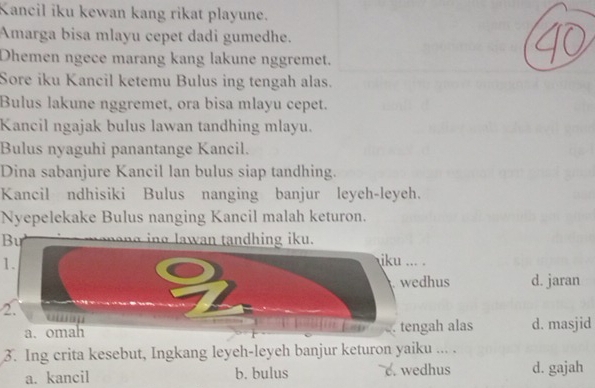 Kancil iku kewan kang rikat playune.
Amarga bisa mlayu cepet dadi gumedhe.
Dhemen ngece marang kang lakune nggremet.
Sore iku Kancil ketemu Bulus ing tengah alas.
Bulus lakune nggremet, ora bisa mlayu cepet.
Kancil ngajak bulus lawan tandhing mlayu.
Bulus nyaguhi panantange Kancil.
Dina sabanjure Kancil lan bulus siap tandhing.
Kancil ndhisiki Bulus nanging banjur leyeh-leyeh.
Nyepelekake Bulus nanging Kancil malah keturon.
Bu
g n tandhing iku.
1. iku ... .
wedhus d. jaran
2.
a. omah Ean . tengah alas d. masjid
3. Ing crita kesebut, Ingkang leyeh-leyeh banjur keturon yaiku ... .
a. kancil b. bulus c. wedhus d. gajah