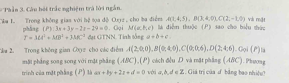 b^2 *Phần 3. Câu hỏi trắc nghiệm trả lời ngắn. 
Câu 1. Trong không gian với hệ tọa độ Oxyz , cho ba điểm A(1;4;5), B(3;4;0), C(2;-1;0) và mặt 
phẳng (P): 3x+3y-2z-29=0. Gọi M(a;b;c) là điểm thuộc (P) sao cho biểu thức
T=MA^2+MB^2+3MC^2 đạt GTNN. Tính tổng a+b+c. 
2âu 2. Trong không gian Oxyz cho các điểm A(2;0;0), B(0;4;0), C(0;0;6), D(2;4;6).Gọi (P)là 
mặt phẳng song song với mặt phẳng (ABC),(P) cách đều D và mặt phẳng (ABC). Phương 
trình của mặt phẳng (P) là ax+by+2z+d=0 với a, b, d∈ Z. Giá trị của d bằng bao nhiêu?