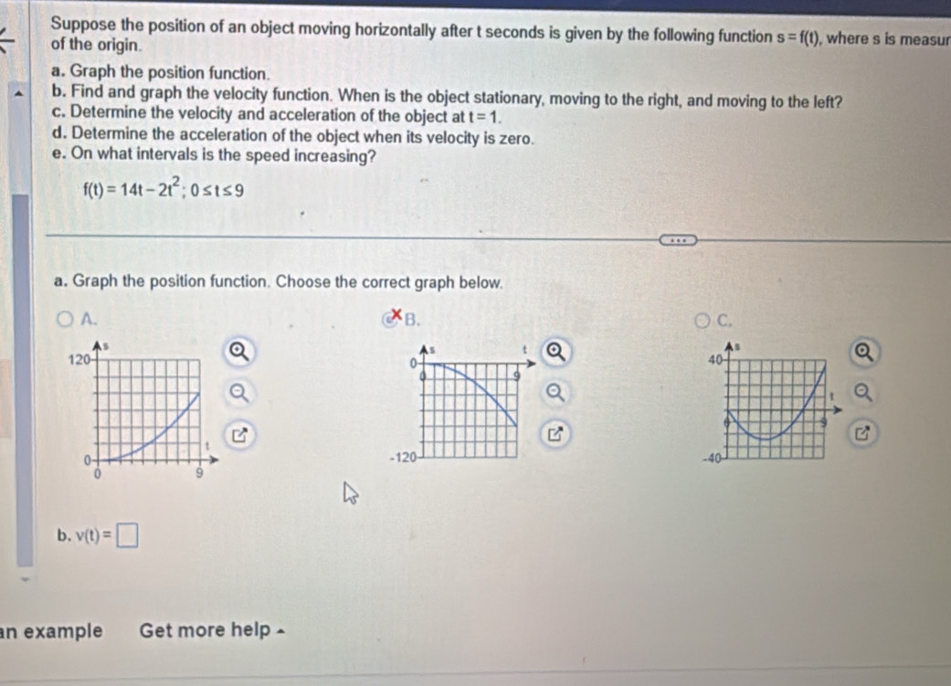 Suppose the position of an object moving horizontally after t seconds is given by the following function s=f(t) where s is measur 
of the origin. 
a. Graph the position function. 
b. Find and graph the velocity function. When is the object stationary, moving to the right, and moving to the left? 
c. Determine the velocity and acceleration of the object at t=1. 
d. Determine the acceleration of the object when its velocity is zero. 
e. On what intervals is the speed increasing?
f(t)=14t-2t^2; 0≤ t≤ 9
a. Graph the position function. Choose the correct graph below. 
A. 
B. 
C,
s t

0
-120 - 
b. v(t)=□
an example Get more help