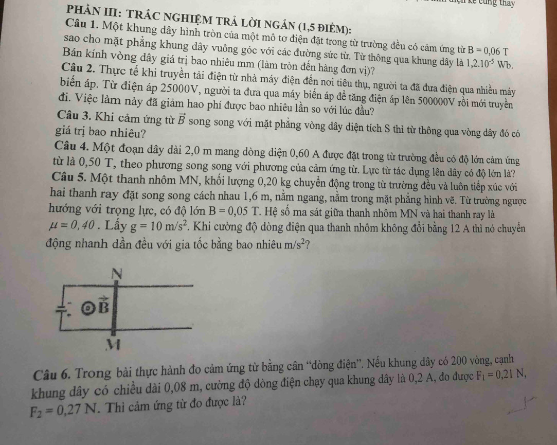 Kệh kể cùng thay
PHÀN III: TRÁC NGHIỆM TRẬ LỜI NGẢN (1,5 đIÊM):
Câu 1. Một khung dây hình tròn của một mô tơ điện đặt trong từ trường đều có cảm ứng từ B=0,06 T
sao cho mặt phẳng khung dây vuông góc với các đường sức từ. Từ thông qua khung dây là 1,2.10^(-5)
Bán kính vòng dây giá trị bao nhiêu mm (làm tròn đến hàng đơn vị)? Wb.
Câu 2. Thực tế khi truyền tải điện từ nhà máy điện đến nơi tiêu thụ, người ta đã đưa điện qua nhiều máy
biển áp. Từ điện áp 25000V, người ta đưa qua máy biến áp đề tăng điện áp lên 500000V rồi mới truyền
đi. Việc làm này đã giảm hao phí được bao nhiêu lần so với lúc đầu?
Câu 3. Khi cảm ứng từ vector B song song với mặt phẳng vòng dây diện tích S thì từ thông qua vòng dây đó có
giá trị bao nhiêu?
Câu 4. Một đoạn dây dài 2,0 m mang dòng diện 0,60 A được đặt trong từ trường đều có độ lớn cảm ứng
từ là 0,50 T, theo phương song song với phương của cảm ứng từ. Lực từ tác dụng lên dây có độ lớn là?
Câu 5. Một thanh nhôm MN, khối lượng 0,20 kg chuyển động trong từ trường đều và luôn tiếp xúc với
hai thanh ray đặt song song cách nhau 1,6 m, nằm ngang, nằm trong mặt phẳng hình vẽ. Từ trường ngược
hướng với trọng lực, có độ lớn B=0,05T. Hệ số ma sát giữa thanh nhôm MN và hai thanh ray là
mu =0,40. Lấy g=10m/s^2 Khi cường độ dòng điện qua thanh nhôm không đổi bằng 12 A thì nó chuyển
động nhanh dần đều với gia tốc bằng bao nhiêu m/s^2 2
Câu 6. Trong bài thực hành đo cảm ứng từ bằng cân “dòng điện”. Nếu khung dây có 200 vòng, cạnh
khung dây có chiều dài 0,08 m, cường độ dòng điện chạy qua khung dây là 0,2 A, đo được F_1=0,21N,
F_2=0,27N.  Thì cảm ứng từ đo được là?