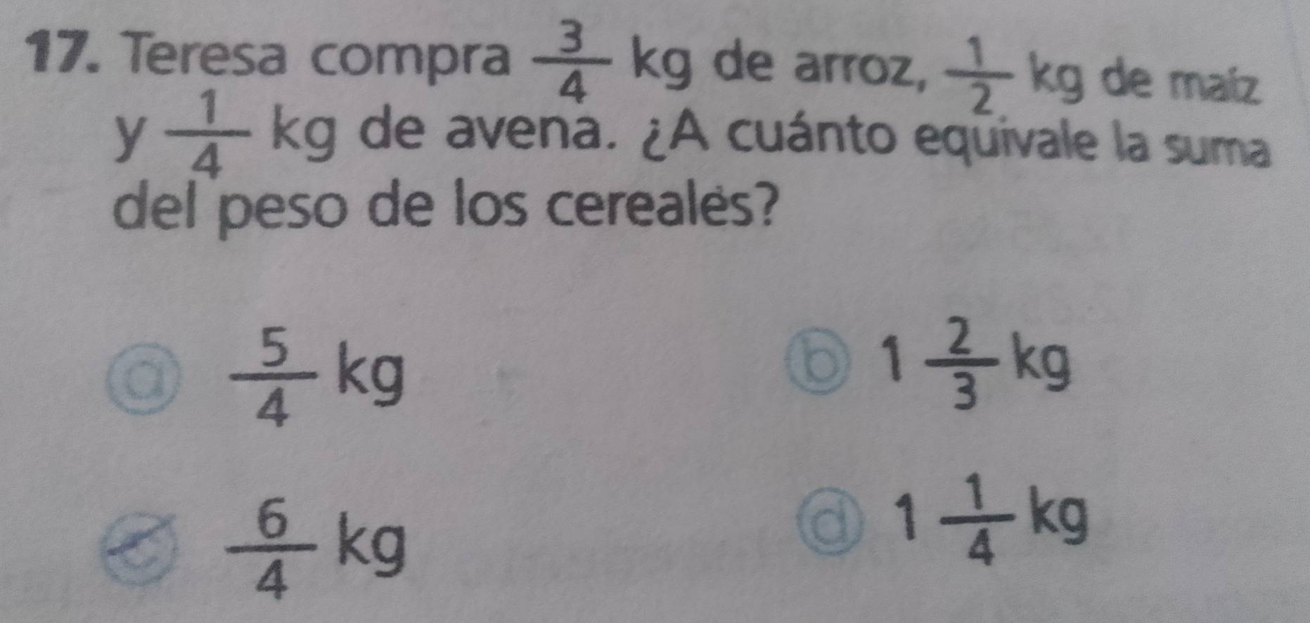 Teresa compra  3/4 kg de arroz,  1/2 kg de maíz
y  1/4 kg de avena. ¿A cuánto equivale la suma
del peso de los cereales?
 5/4 kg
1 2/3 kg
a  6/4 kg
1 1/4 kg