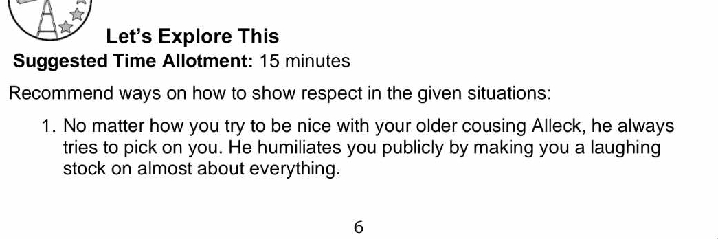 Let's Explore This 
Suggested Time Allotment: 15 minutes
Recommend ways on how to show respect in the given situations: 
1. No matter how you try to be nice with your older cousing Alleck, he always 
tries to pick on you. He humiliates you publicly by making you a laughing 
stock on almost about everything. 
6