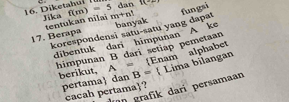 Diketahuí Iü dan t(-2)
Jika f(m)=5 m+n! fungsi 
tentukan nilai 
17. Berapa banyak 
korespondensi satu-satu yang dapat 
dibentuk dari himpunan A ke 
himpunan B dari setiap pemetaan
□  Enam alphabet 
berikut, A= B=  Lima bilangan 
pertama dan 
an grafik dari persamaan 
cacah pertama?