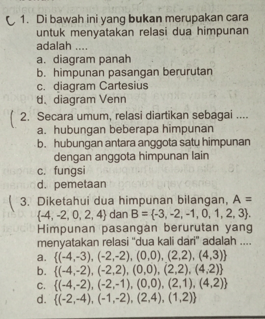 Di bawah ini yang bukan merupakan cara
untuk menyatakan relasi dua himpunan
adalah ....
a. diagram panah
b. himpunan pasangan berurutan
c. diagram Cartesius
d、diagram Venn
2. Secara umum, relasi diartikan sebagai ....
a. hubungan beberapa himpunan
b. hubungan antara anggota satu himpunan
dengan anggota himpunan lain
c. fungsi
d. pemetaan
3. Diketahui dua himpunan bilangan, A=
 -4,-2,0,2,4 dan B= -3,-2,-1,0,1,2,3. 
Himpunan pasangan berurutan yang
menyatakan relasi “dua kali dari” adalah ....
a.  (-4,-3),(-2,-2),(0,0),(2,2),(4,3)
b.  (-4,-2),(-2,2),(0,0),(2,2),(4,2)
C.  (-4,-2),(-2,-1),(0,0),(2,1),(4,2)
d.  (-2,-4),(-1,-2),(2,4),(1,2)