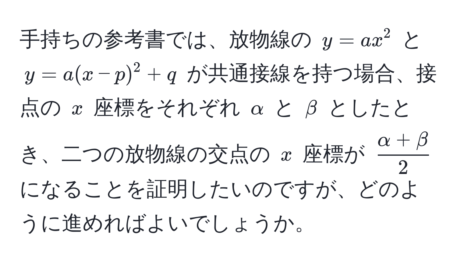 手持ちの参考書では、放物線の $y = ax^(2$ と $y = a(x-p)^2 + q$ が共通接線を持つ場合、接点の $x$ 座標をそれぞれ $alpha$ と $beta$ としたとき、二つの放物線の交点の $x$ 座標が $fracalpha + beta)2$ になることを証明したいのですが、どのように進めればよいでしょうか。