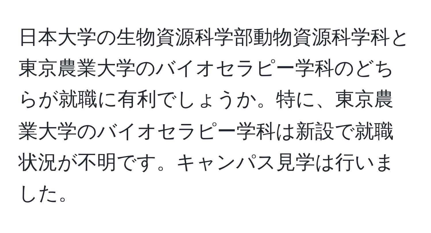 日本大学の生物資源科学部動物資源科学科と東京農業大学のバイオセラピー学科のどちらが就職に有利でしょうか。特に、東京農業大学のバイオセラピー学科は新設で就職状況が不明です。キャンパス見学は行いました。