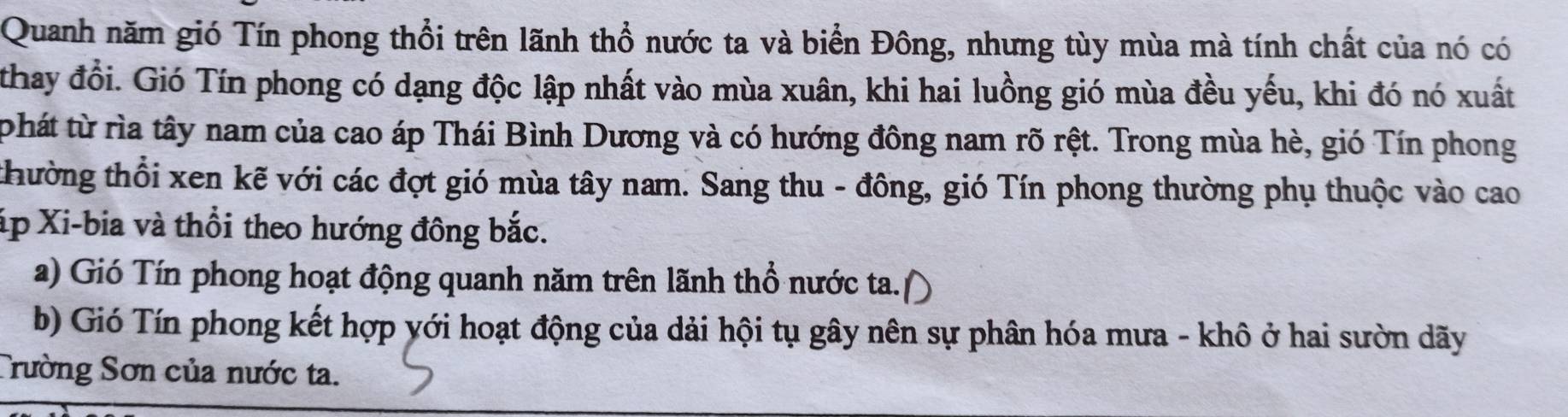 Quanh năm gió Tín phong thổi trên lãnh thổ nước ta và biển Đông, nhưng tùy mùa mà tính chất của nó có 
thay đổi. Gió Tín phong có dạng độc lập nhất vào mùa xuân, khi hai luồng gió mùa đều yếu, khi đó nó xuất 
phát từ rìa tây nam của cao áp Thái Bình Dương và có hướng đông nam rõ rệt. Trong mùa hè, gió Tín phong 
thường thổi xen kẽ với các đợt gió mùa tây nam. Sang thu - đông, gió Tín phong thường phụ thuộc vào cao 
áp Xi-bia và thổi theo hướng đông bắc. 
a) Gió Tín phong hoạt động quanh năm trên lãnh thổ nước ta. 
b) Gió Tín phong kết hợp yới hoạt động của dải hội tụ gây nên sự phân hóa mưa - khô ở hai sườn dãy 
Trường Sơn của nước ta.