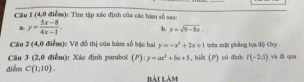 (4,0 điểm): Tìm tập xác định của các hàm số sau: 
a. y= (5x-8)/4x-1 . 
b. y=sqrt(9-8x). 
Câu 2 (4,0 điễm): Vẽ đồ thị của hàm số bậc hai y=-x^2+2x+1 trên mặt phẳng tọa độ Oxy. 
Câu 3 (2,0 điểm): Xác định parabol (P): y=ax^2+bx+5 , biết (P) có đỉnh I(-2;1) và đi qua 
điểm C(1;10). 
bài làm