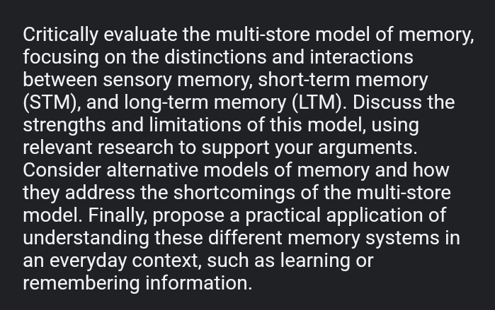 Critically evaluate the multi-store model of memory, 
focusing on the distinctions and interactions 
between sensory memory, short-term memory 
(STM), and long-term memory (LTM). Discuss the 
strengths and limitations of this model, using 
relevant research to support your arguments. 
Consider alternative models of memory and how 
they address the shortcomings of the multi-store 
model. Finally, propose a practical application of 
understanding these different memory systems in 
an everyday context, such as learning or 
remembering information.