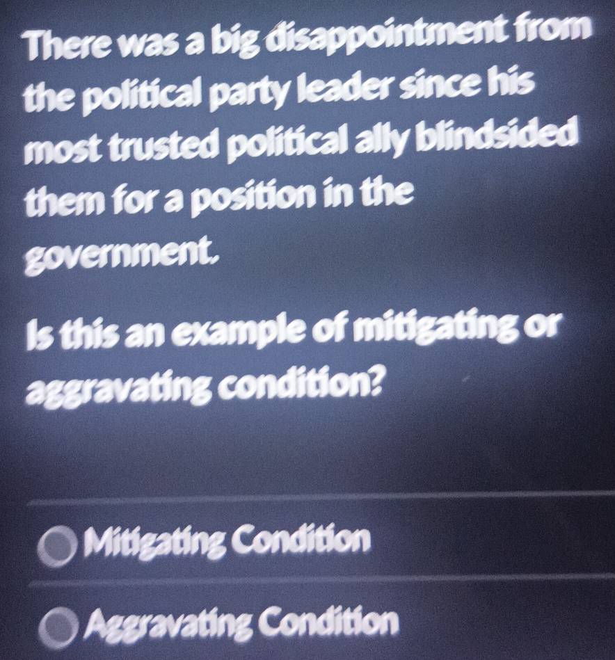 There was a big disappointment from
the political party leader since his
most trusted political ally blindsided
them for a position in the
government.
Is this an example of mitigating or
aggravating condition?
Mitigating Condition
Aggravating Condition