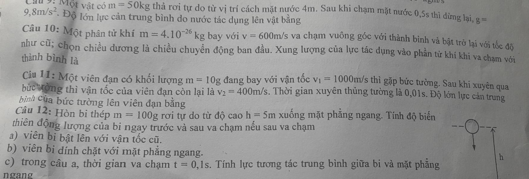 Cầu 9: Một vật có m=50kg thả rơi tự do từ vị trí cách mặt nước 4m. Sau khi chạm mặt nước 0, 5s thì dừng lại, g=
9,8m/s^2 * Độ lớn lực cản trung bình do nước tác dụng lên vật bằng 
Câu 10: Một phân tử khí m=4.10^(-26)kg bay với v=600m/s va chạm vuông góc với thành bình và bật trở lại với tốc đô 
như cũ; chọn chiều dương là chiều chuyền động ban đầu. Xung lượng của lực tác dụng vào phần tử khí khi va chạm với 
thành bình là 
Câu 11: Một viên đạn có khối lượng m=10g đang bay với vận tốc v_1=1000m/s thì gặp bức tường. Sau khi xuyên qua 
bức Vòng thì vận tốc của viên đạn còn lại là v_2=400m/s. Thời gian xuyên thủng tường là 0,01s. Độ lớn lực cản trung 
bình của bức tường lên viên đạn bằng 
Câu 12: Hòn bi thép m=100g rơi tự do từ độ cao h=5m xuống mặt phẳng ngang. Tính độ biến 
thiên động lượng của bi ngay trước và sau va chạm nếu sau va chạm 
a) viên bi bật lên với vận tốc cũ. 
b) viên bi dính chặt với mặt phẳng ngang. 
h 
c) trong câu a, thời gian va chạm t=0,1s. Tính lực tương tác trung bình giữa bi và mặt phẳng 
ngang