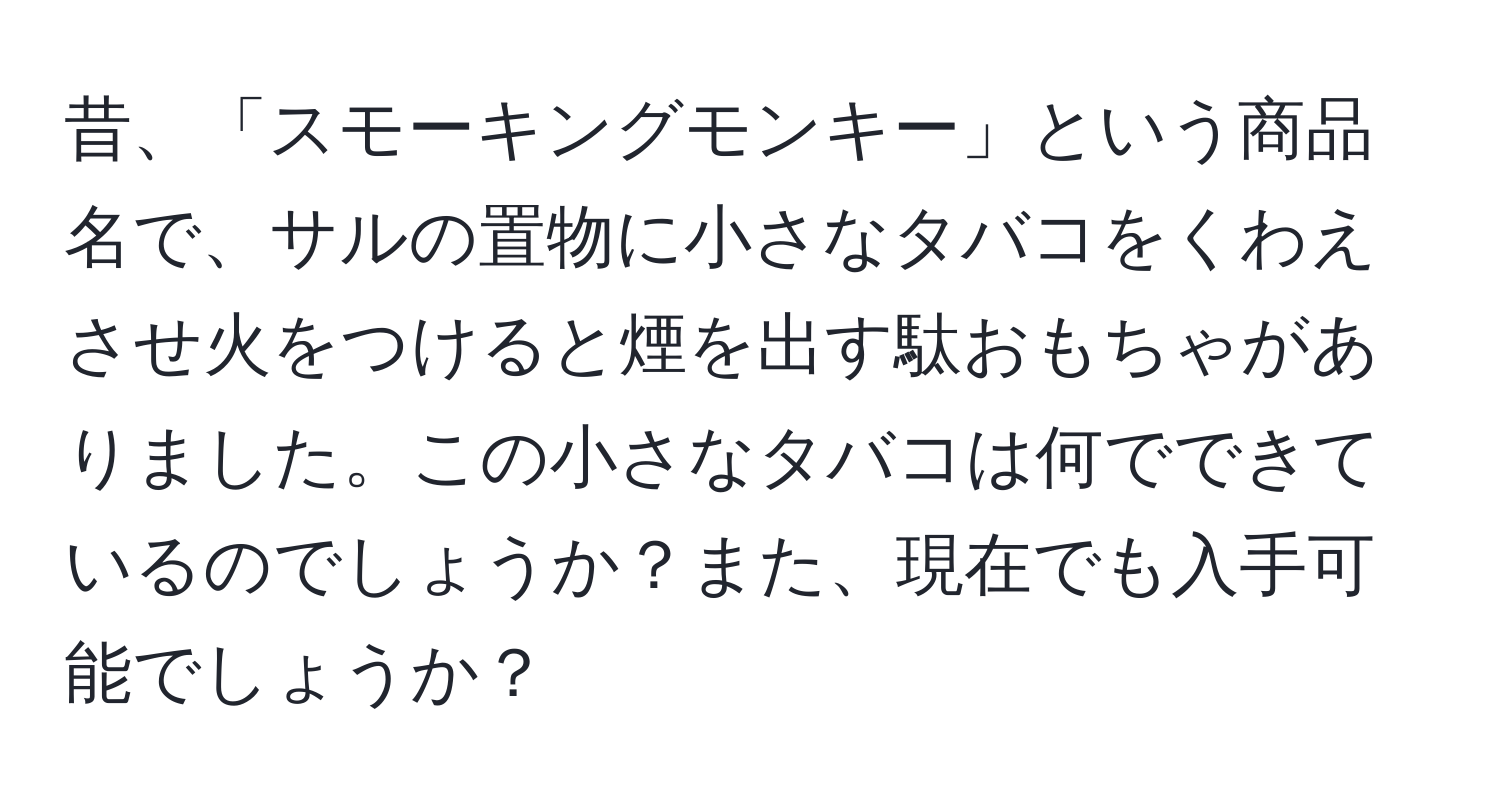 昔、「スモーキングモンキー」という商品名で、サルの置物に小さなタバコをくわえさせ火をつけると煙を出す駄おもちゃがありました。この小さなタバコは何でできているのでしょうか？また、現在でも入手可能でしょうか？