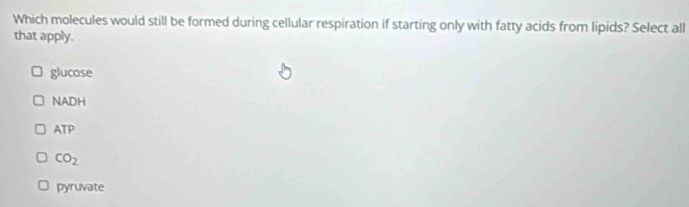 Which molecules would still be formed during cellular respiration if starting only with fatty acids from lipids? Select all
that apply.
glucose
NADH
ATP
CO_2
pyruvate