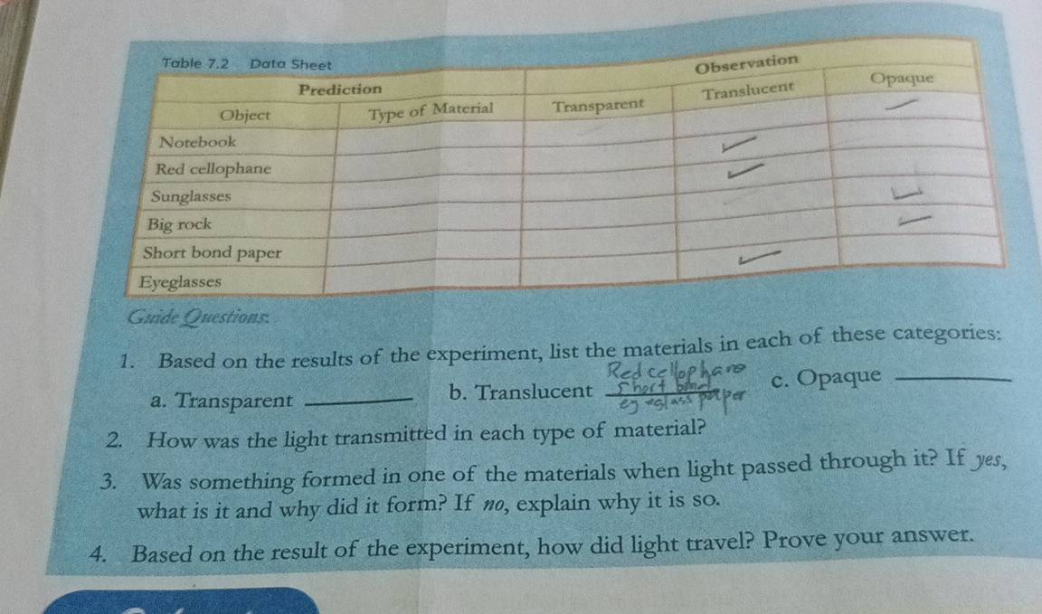 Guide Questions: 
1. Based on the results of the experiment, list the materials in each of these categories: 
a. Transparent _b. Translucent c. Opaque_ 
2. How was the light transmitted in each type of material? 
3. Was something formed in one of the materials when light passed through it? If yes, 
what is it and why did it form? If n, explain why it is so. 
4. Based on the result of the experiment, how did light travel? Prove your answer.