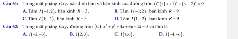 Trong mặt phẳng Oxy, xác định tâm và bán kính của đường tròn (C):(x+1)^2+(y-2)^2=9.
A. Tâm I(-1;2) , bán kính R=3. B. Tâm I(-1;2) , bán kính R=9.
C. Tâm I(1;-2) , bán kính R=3. D. Tâm I(1;-2) , bán kính R=9. 
Câu 62: Trong mặt phẳng Oxy, đường tròn (C): x^2+y^2+4x+6y-12=0 có tâm là
A. I(-2;-3). B. I(2;3). C. I(4;6). D. I(-4;-6).