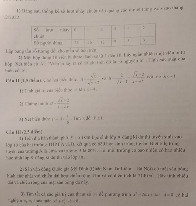 Bảng sau thống kê số lượt nhảy chuột vào quảng cáo ở một trang web vào tháng
12/2022.
Lập bảng tần số tương đối cho mẫu số liệu trên.
2) Một hộp dựng 10 viên bi được đánh số từ 1 đến 10. Lấy ngẫu nhiên một viên bi từ
hộp. Xét biến cố N: "Viên bị lây ra có số ghi trên đó là số nguyên tổ". Tính xác suất của
biến cố N.
Câu II (1,5 điểm): Cho hai biểu thức: A= sqrt(x)/sqrt(x)+2  và B= 2/sqrt(x)-1 - (sqrt(x)-2)/x-sqrt(x)  với x>0;x!= 1.
1) Tính giả trị của biểu thức A khi x=4.
2) Chứng minh B= (sqrt(x)+2)/x-sqrt(x) .
3) Xét biểu thức P=A+ 1/B . Tìm x đề P≥ 1.
Câu III (2,5 điểm)
1) Trên địa bàn thành phố X có 1850 học sinh lớp 9 đăng kí dự thi tuyển sinh vào
lớp 10 của hai trường THPT A và B, kết quả có 680 học sinh trúng tuyển. Biết tí lệ trùng
tuyển của trường A là 30% và trường B là 80% . Hỏi mỗi trường có bao nhiêu có bao nhiêu
học sĩnh lớp 9 đăng kỉ dự thi vào lớp 10.
2) Sân vận động Quốc gia Mỹ Đình (Quận Nam Từ Liêm - Hà Nội) có mặt sân bóng
hình chữ nhật với chiều dài hơn chiều rộng 37m và có diện tích là 7140m^2. Hãy tính chiều
dài và chiều rộng của mặt sân bóng đá này.
3) Tìm tất cả các giá trị của tham số m đế phương trình x^2-2mx+4m-4=0 có hai
nghiệm x_1,x_2 thỏa mãn x_1^2+x_2^2-8=0.