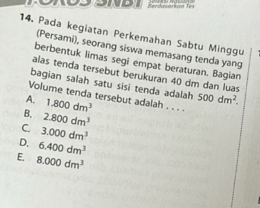 Berdasarkan Tes
14. Pada kegiatan Perkemahan Sabtu Minggu
(Persami), seorang siswa memasang tenda yang
berbentuk limas segi empat beraturan. Bagian
alas tenda tersebut berukuran 40 dm dan luas
bagian salah satu sisi tenda adalah 500dm^2. 
Volume tenda tersebut adalah . . . .
A. 1.800dm^3
B. 2.800dm^3
C. 3.000dm^3
D. 6.400dm^3
E. 8.000dm^3