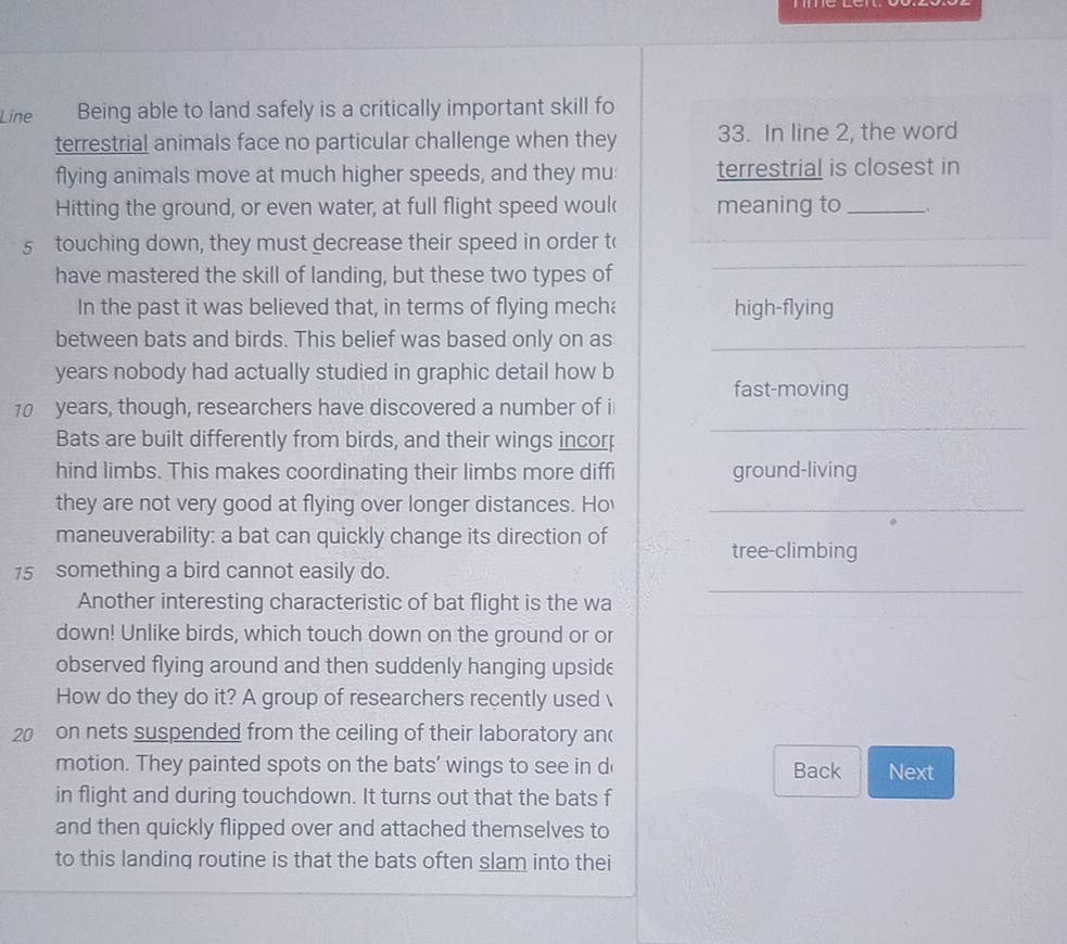Line Being able to land safely is a critically important skill fo 
terrestrial animals face no particular challenge when they 33. In line 2, the word 
flying animals move at much higher speeds, and they mu terrestrial is closest in 
Hitting the ground, or even water, at full flight speed wouk meaning to_ 
5 touching down, they must decrease their speed in order t( 
_ 
_ 
_ 
_ 
have mastered the skill of landing, but these two types of 
_ 
In the past it was believed that, in terms of flying mecha high-flying 
between bats and birds. This belief was based only on as_ 
years nobody had actually studied in graphic detail how b 
fast-moving 
_
10 years, though, researchers have discovered a number of i 
Bats are built differently from birds, and their wings incorp 
hind limbs. This makes coordinating their limbs more diffi ground-living 
they are not very good at flying over longer distances. Ho_ 
maneuverability: a bat can quickly change its direction of 
tree-climbing 
15 something a bird cannot easily do. 
Another interesting characteristic of bat flight is the wa 
_ 
down! Unlike birds, which touch down on the ground or or 
observed flying around and then suddenly hanging upside 
How do they do it? A group of researchers recently used 
20 on nets suspended from the ceiling of their laboratory an 
motion. They painted spots on the bats’ wings to see in d Back Next 
in flight and during touchdown. It turns out that the bats f 
and then quickly flipped over and attached themselves to 
to this landing routine is that the bats often slam into thei
