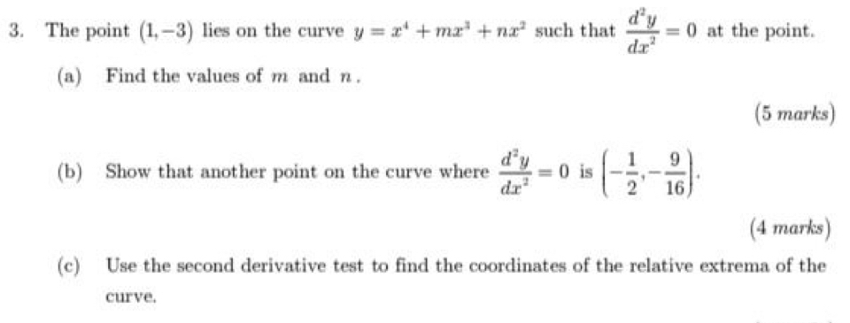 The point (1,-3) lies on the curve y=x^4+mx^3+nx^2 such that  d^2y/dx^2 =0 at the point. 
(a) Find the values of m and n. 
(5 marks) 
(b) Show that another point on the curve where  d^2y/dx^2 =0 is (- 1/2 ,- 9/16 ). 
(4 marks) 
(c) Use the second derivative test to find the coordinates of the relative extrema of the 
curve.