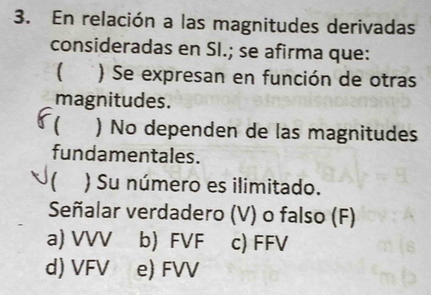 En relación a las magnitudes derivadas
consideradas en SI.; se afirma que:
) Se expresan en función de otras
magnitudes.
) No dependen de las magnitudes
fundamentales.
) Su número es ilimitado.
Señalar verdadero (V) o falso (F)
a) VVV b) FVF c) FFV
d) VFV e) FVV