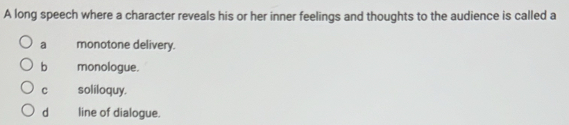 A long speech where a character reveals his or her inner feelings and thoughts to the audience is called a
a monotone delivery.
b monologue.
c soliloquy.
d line of dialogue.