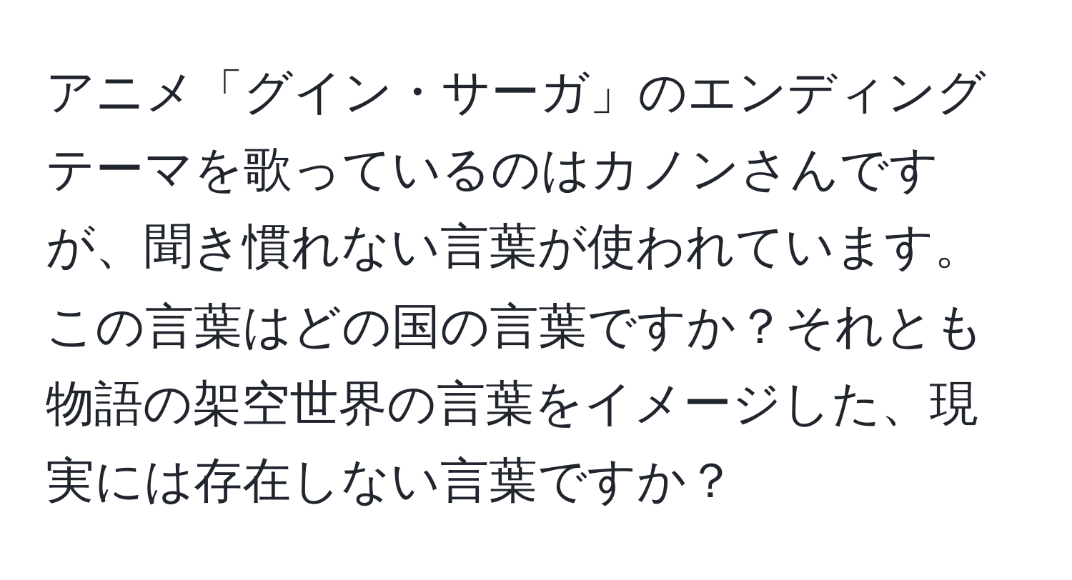 アニメ「グイン・サーガ」のエンディングテーマを歌っているのはカノンさんですが、聞き慣れない言葉が使われています。この言葉はどの国の言葉ですか？それとも物語の架空世界の言葉をイメージした、現実には存在しない言葉ですか？