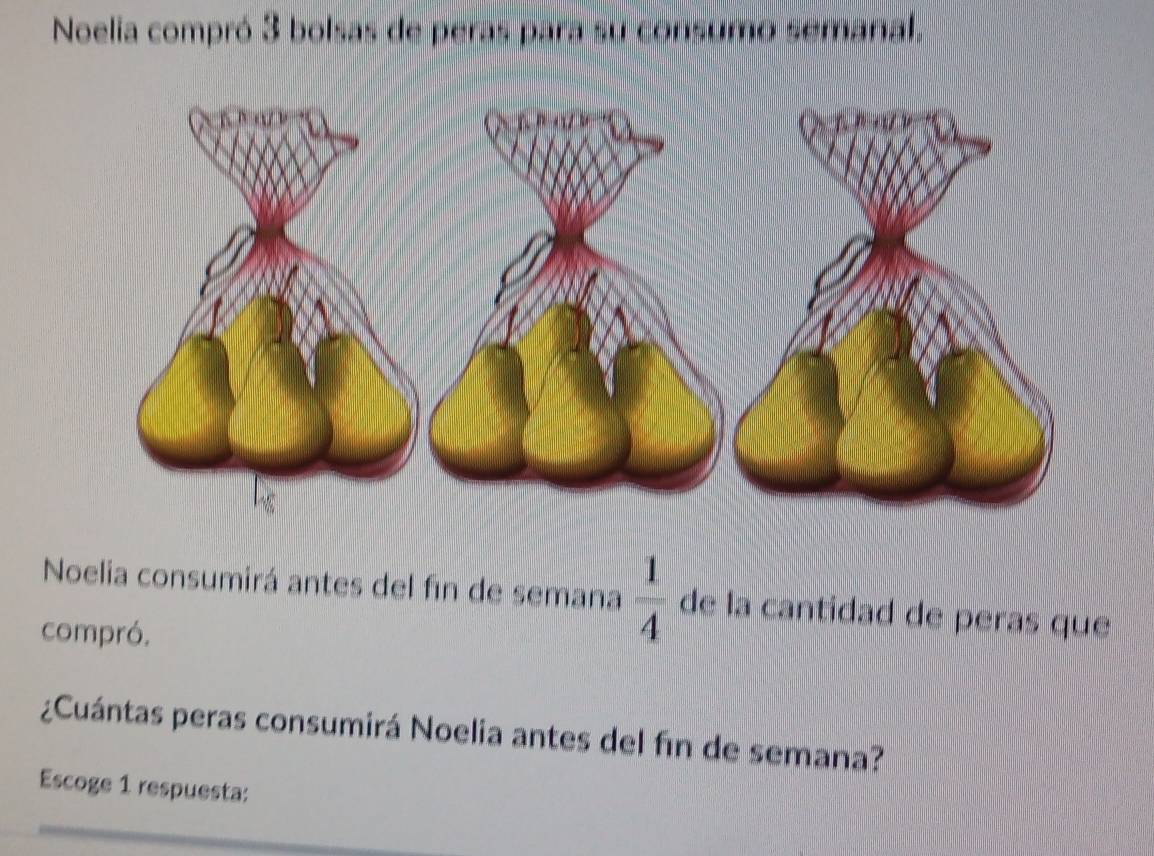 Noelia compró 3 bolsas de peras para su consumo semanal. 
Noelia consumirá antes del fin de semana  1/4  de la cantidad de peras que 
compró. 
¿Cuántas peras consumirá Noelia antes del fin de semana? 
Escoge 1 respuesta: