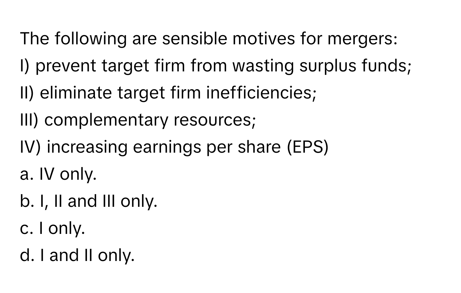 The following are sensible motives for mergers:

I) prevent target firm from wasting surplus funds;
II) eliminate target firm inefficiencies;
III) complementary resources;
IV) increasing earnings per share (EPS)

a. IV only.
b. I, II and III only.
c. I only.
d. I and II only.