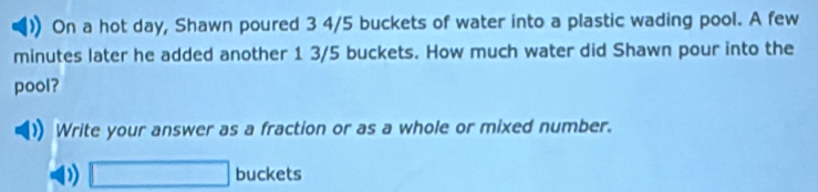 On a hot day, Shawn poured 3 4/5 buckets of water into a plastic wading pool. A few
minutes later he added another 1 3/5 buckets. How much water did Shawn pour into the 
pool? 
Write your answer as a fraction or as a whole or mixed number. 
D) □ buckets