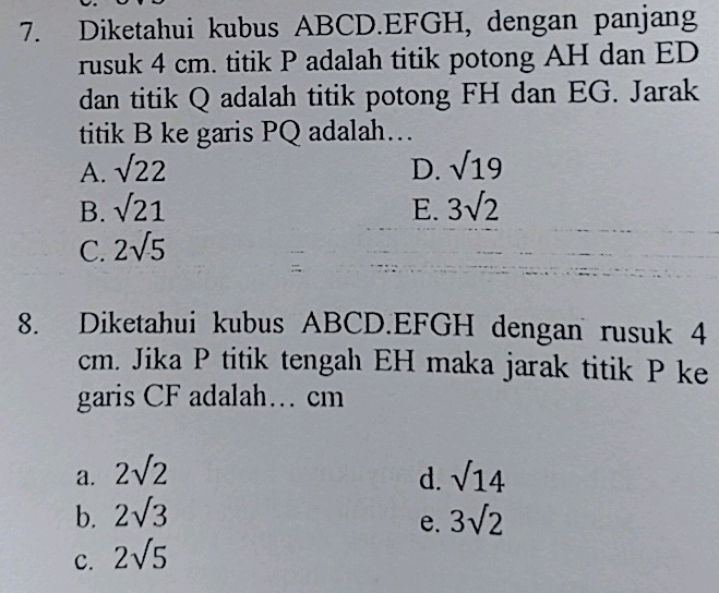 Diketahui kubus ABCD. EFGH, dengan panjang
rusuk 4 cm. titik P adalah titik potong AH dan ED
dan titik Q adalah titik potong FH dan EG. Jarak
titik B ke garis PQ adalah…
A. sqrt(22) D. sqrt(19)
B. sqrt(21) E. 3sqrt(2)
C. 2sqrt(5)
8. Diketahui kubus ABCD. EFGH dengan rusuk 4
cm. Jika P titik tengah EH maka jarak titik P ke
garis CF adalah… cm
a. 2sqrt(2) sqrt(14)
d.
b. 2sqrt(3) 3sqrt(2)
e.
C. 2sqrt(5)