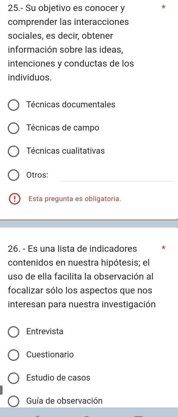 25.- Su objetivo es conocer y
comprender las interacciones
sociales, es decir, obtener
información sobre las ideas,
intenciones y conductas de los
individuos.
Técnicas documentales
Técnicas de campo
Técnicas cualitativas
_
_
Otros:
!) Esta pregunta es obligatoria.
26. - Es una lista de indicadores *
contenidos en nuestra hipótesis; el
uso de ella facilita la observación al
focalizar sólo los aspectos que nos
interesan para nuestra investigación
Entrevista
Cuestionario
Estudio de casos
Guía de observación