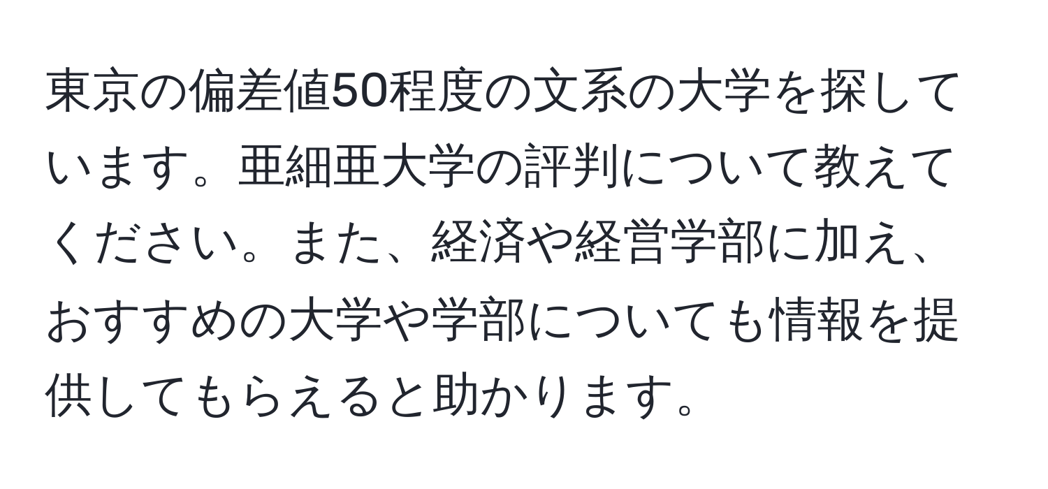 東京の偏差値50程度の文系の大学を探しています。亜細亜大学の評判について教えてください。また、経済や経営学部に加え、おすすめの大学や学部についても情報を提供してもらえると助かります。