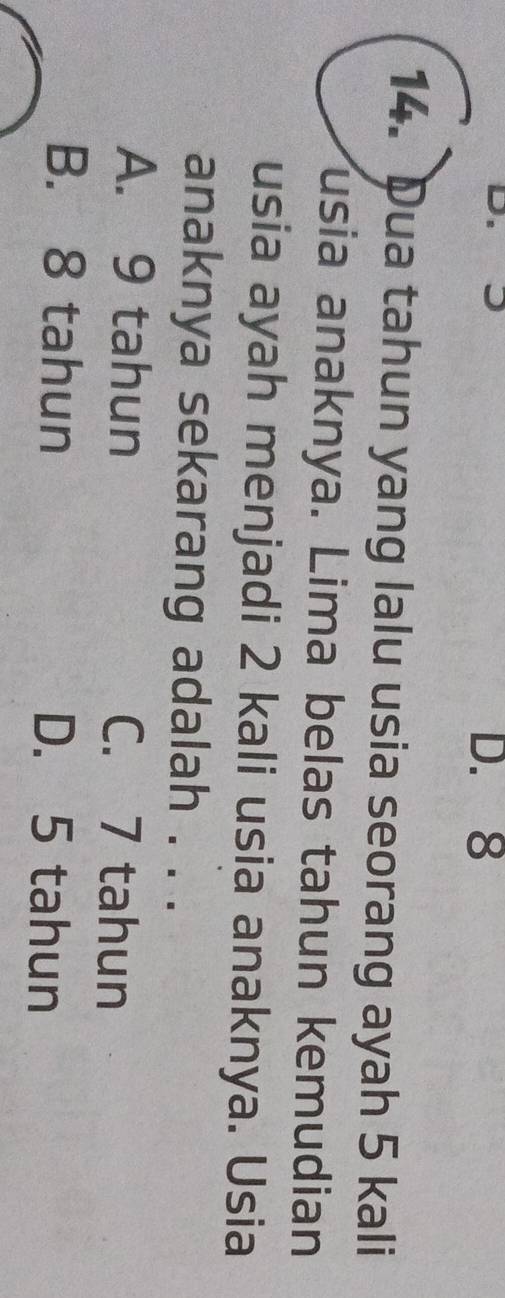 D. 8
14. Dua tahun yang lalu usia seorang ayah 5 kali
usia anaknya. Lima belas tahun kemudian
usia ayah menjadi 2 kali usia anaknya. Usia
anaknya sekarang adalah . . .
A. 9 tahun C. 7 tahun
B. 8 tahun D. 5 tahun