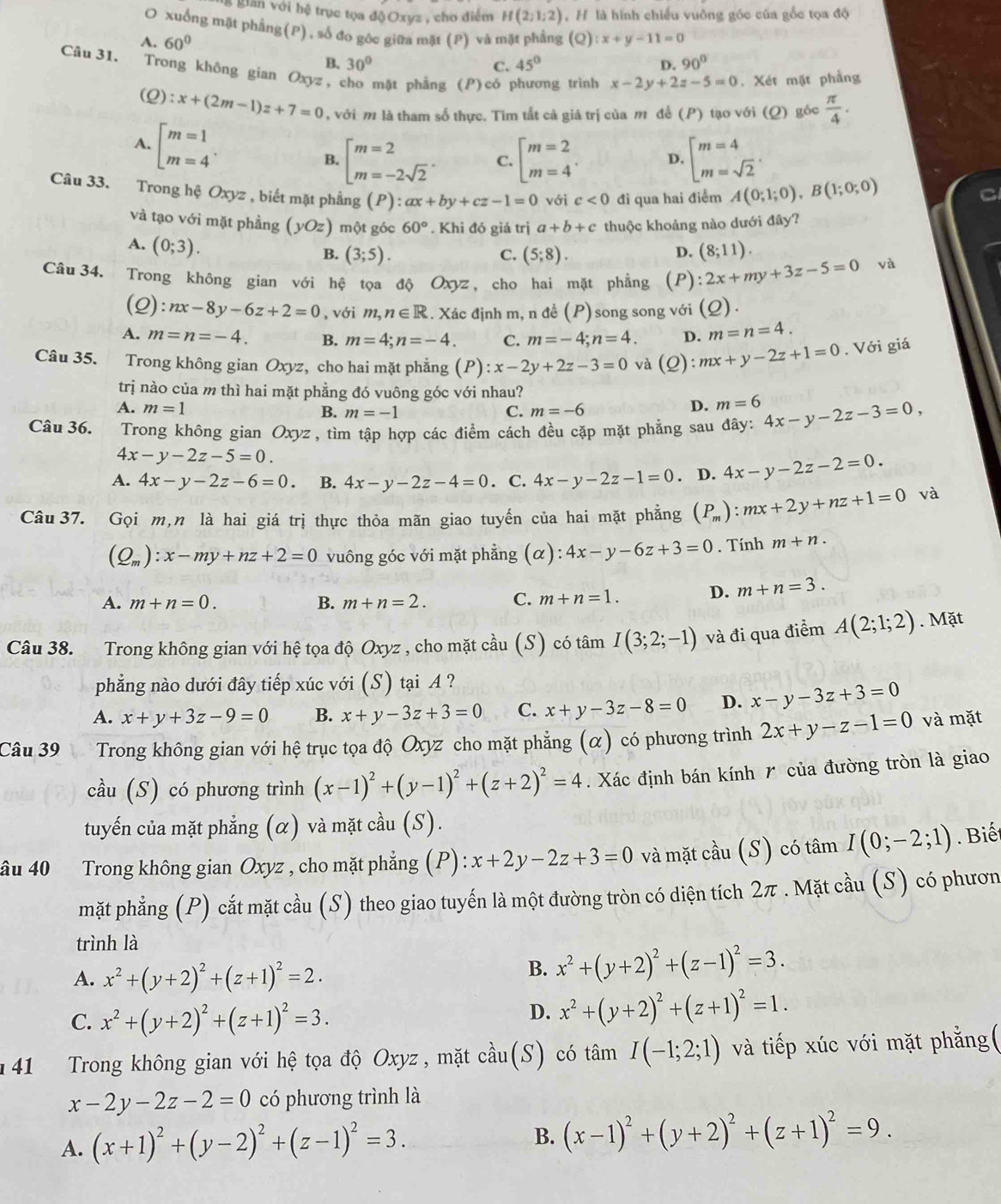 gân với hệ trục tọa độOxyz , cho điểm H(2;1;2) , H là hình chiều vuỡng góc của gồc tọa độ
O xuống mặt phẳng(P), số đo gôc giữa mặt (P) và mặt phẳng (Q)
A. 60° :x+y-11=0
B. 30° C. 45° D. 90°
Câu 31. Trong không gian Oxyz, cho mặt phẳng (P) có phương trình x-2y+2z-5=0. Xét mặt phẳng
(2) :x+(2m-1)z+7=0 , với m là tham số thực. Tìm tất cả giá trị của m để (P) tạo với (Q) góc  π /4 .
A. beginbmatrix m=1 m=4endarray. . B. beginbmatrix m=2 m=-2sqrt(2)endarray. . C. beginarrayl m=2 m=4endarray. . D. beginarrayl m=4 m=sqrt(2)endarray. .
Câu 33. Trong hệ Oxyz , biết mặt phẳng (P) ax+by+cz-1=0 với c<0</tex> đi qua hai điểm A(0;1;0),B(1;0;0)
và tạo với mặt phẳng (yOz) một góc 60°. Khi đó giá trị a+b+c thuộc khoảng nào dưới đây?
A. (0;3). (8;11).
B. (3;5). C. (5;8). D.
Câu 34. Trong không gian với hệ tọa độ Oxyz, cho hai mặt phẳng (P) :2x+my+3z-5=0 và
( C 2x :nx-8y-6z+2=0 , với m,n∈ R. Xác định m, n đề (P) song song với (Q) .

A. m=n=-4. B. m=4;n=-4. C. m=-4;n=4. D. m=n=4.
Câu 35. Trong không gian Oxyz, cho hai mặt phẳng (P):x-2y+2z-3=0 và (Q) :mx+y-2z+1=0. Với giá
trị nào của m thì hai mặt phẳng đó vuông góc với nhau?
A. m=1 C. m=-6
B. m=-1
D. m=6
Câu 36. Trong không gian Oxyz , tìm tập hợp các điểm cách đều cặp mặt phẳng sau đây: 4x-y-2z-3=0,
4x-y-2z-5=0.
A. 4x-y-2z-6=0. B. 4x-y-2z-4=0. C. 4x-y-2z-1=0. D. 4x-y-2z-2=0.
Câu 37. Gọi m,n là hai giá trị thực thỏa mãn giao tuyến của hai mặt phẳng (P_m):mx+2y+nz+1=0 và
(Q_m):x-my+nz+2=0 vuông góc với mặt phẳng (α): :4x-y-6z+3=0. Tính m+n.
A. m+n=0. B. m+n=2. C. m+n=1. D. m+n=3.
Câu 38. Trong không gian với hệ tọa độ Oxyz , cho mặt cầu (S) có tâm I(3;2;-1) và đi qua điểm A(2;1;2). Mặt
phẳng nào dưới đây tiếp xúc với (S) tại A ?
A. x+y+3z-9=0 B. x+y-3z+3=0 C. x+y-3z-8=0 D. x-y-3z+3=0
Câu 39 Trong không gian với hệ trục tọa độ Oxyz cho mặt phẳng (α) có phương trình 2x+y-z-1=0 và mặt
cầu (S) có phương trình (x-1)^2+(y-1)^2+(z+2)^2=4 Xác định bán kính  của đường tròn là giao
tuyến của mặt phẳng (α) và mặt cầu (S).
âu 40 Trong không gian Oxyz , cho mặt phẳng (P) : x+2y-2z+3=0 và mặt cầu (S) có tâm I(0;-2;1). Biết
mặt phẳng (P) cắt mặt cầu (S) theo giao tuyến là một đường tròn có diện tích 2π . Mặt cầu (S) có phươn
trình là
A. x^2+(y+2)^2+(z+1)^2=2.
B. x^2+(y+2)^2+(z-1)^2=3.
C. x^2+(y+2)^2+(z+1)^2=3.
D. x^2+(y+2)^2+(z+1)^2=1.
141 Trong không gian với hệ tọa độ Oxyz , mặt chat au (S) có tâm I(-1;2;1) và tiếp xúc với mặt phẳng(
x-2y-2z-2=0 có phương trình là
A. (x+1)^2+(y-2)^2+(z-1)^2=3.
B. (x-1)^2+(y+2)^2+(z+1)^2=9.