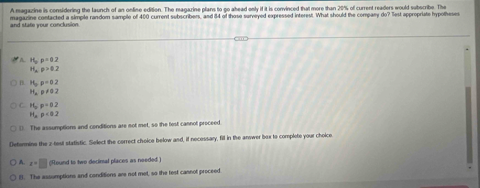 A magazine is considering the launch of an online edition. The magazine plans to go ahead only if it is convinced that more than 20% of current readers would subscribe. The
magazine contacted a simple random sample of 400 current subscribers, and 84 of those surveyed expressed interest. What should the company do? Test appropriate hypotheses
and state your conclusion.
A. H_0:p=0.2
H_A:p>0.2
B. H_o· p=0.2
H_A:p!= 0.2
C. H_o:p=0.2
H_Ap<0.2
D. The assumptions and conditions are not met, so the test cannot proceed.
Determine the z -test statistic. Select the correct choice below and, if necessary, fill in the answer box to complete your choice.
A. z=□ (Round to two decimal places as needed.)
B. The assumptions and conditions are not met, so the test cannot proceed.