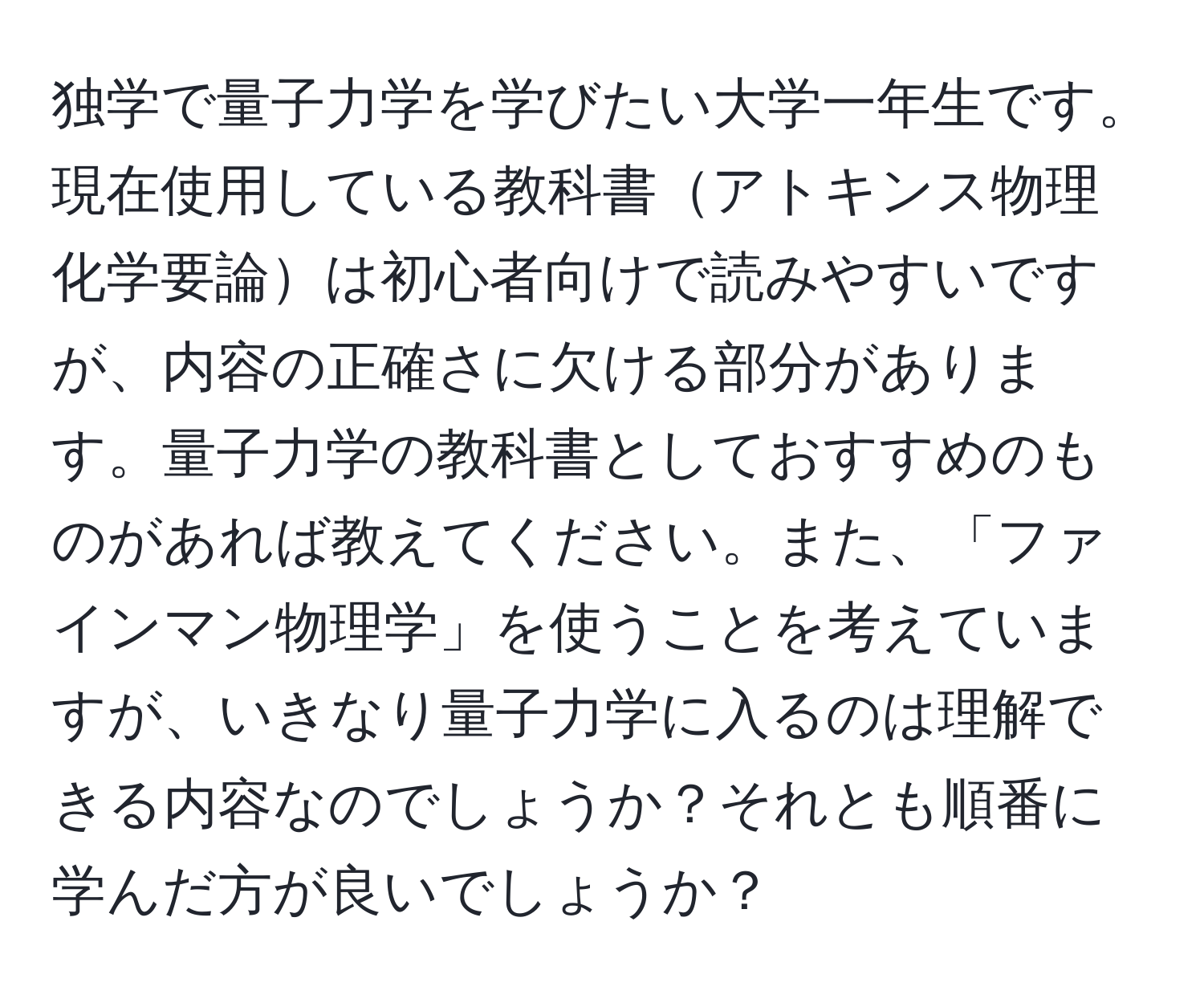 独学で量子力学を学びたい大学一年生です。現在使用している教科書アトキンス物理化学要論は初心者向けで読みやすいですが、内容の正確さに欠ける部分があります。量子力学の教科書としておすすめのものがあれば教えてください。また、「ファインマン物理学」を使うことを考えていますが、いきなり量子力学に入るのは理解できる内容なのでしょうか？それとも順番に学んだ方が良いでしょうか？