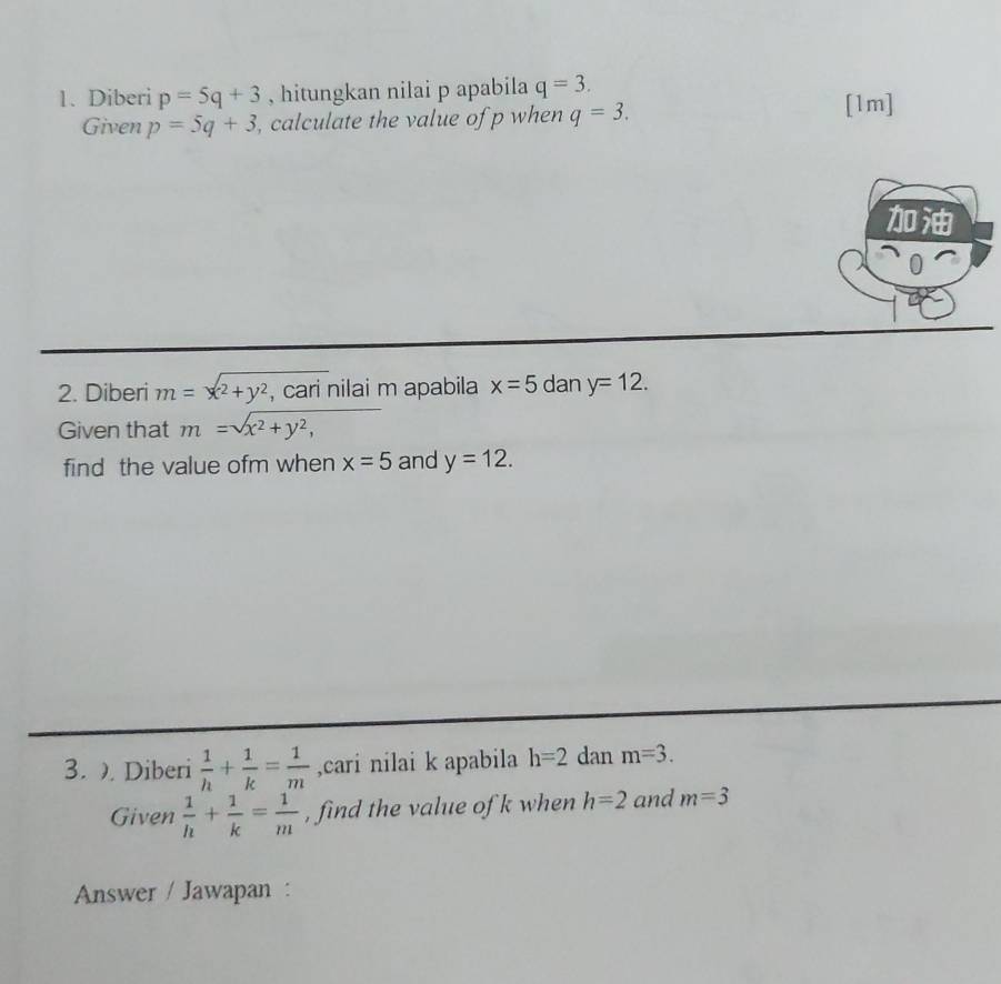 Diberi p=5q+3 , hitungkan nilai p apabila q=3. 
Given p=5q+3 , calculate the value of p when q=3. 
[1m] 

2. Diberi m=x^2+y^2 , cari nilai m apabila x=5 dan y=12. 
Given that m=sqrt(x^2+y^2,) □ 
find the value ofm when x=5 and y=12. 
3. . Diberi  1/h + 1/k = 1/m  ,cari nilai k apabila h=2 dan m=3. 
Given  1/h + 1/k = 1/m  , find the value of k when h=2 and m=3
Answer / Jawapan :