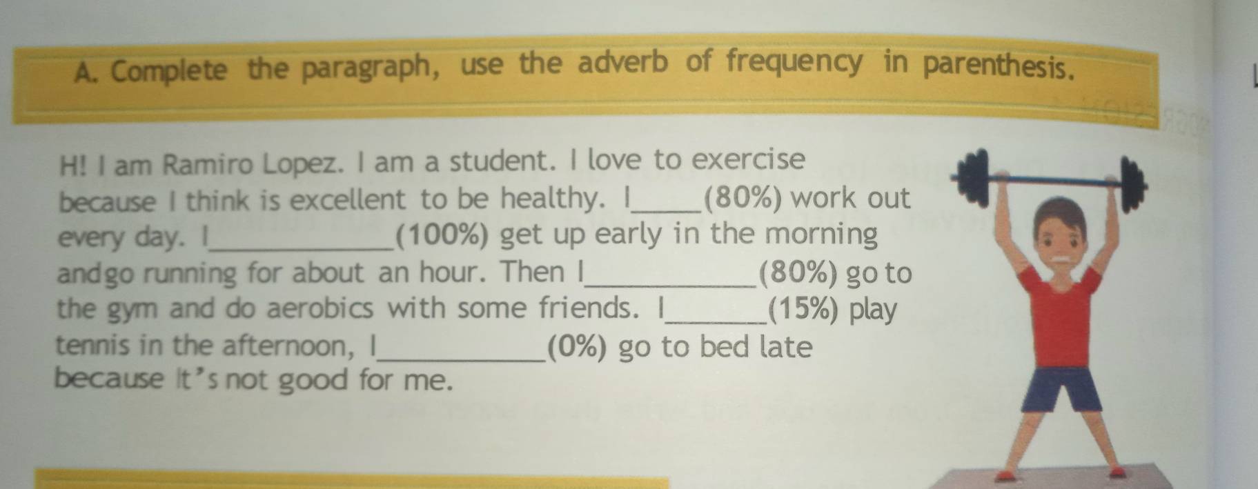 Complete the paragraph, use the adverb of frequency in parenthesis. 
H! I am Ramiro Lopez. I am a student. I love to exercise 
because I think is excellent to be healthy. | _(80%) work out 
every day. I_ (100%) get up early in the morning 
andgo running for about an hour. Then I_ (80%) go to 
the gym and do aerobics with some friends. I_ (15%) play 
tennis in the afternoon, I_ (0%) go to bed late 
because it's not good for me.