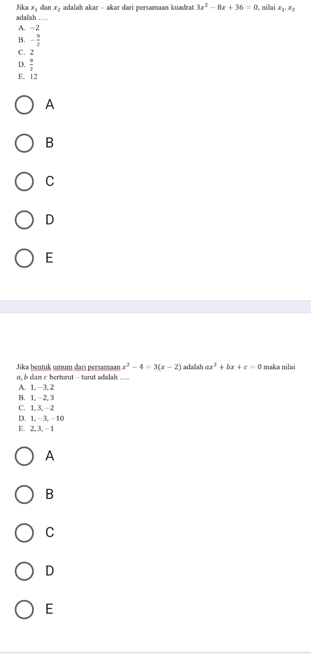 Jika x_1 dan x_2 adalah akar - akar dari persamaan kuadrat 3x^2-8x+36=0 , nilai x_1.x_2
adalah …
A. -2
B. - 9/2 
C. 2
D.  9/2 
E. 12
A
B
C
D
E
Jika bentuk umum dari persamaan x^2-4=3(x-2) adalah ax^2+bx+c=0 maka nilai
a, b dan c berturut - turut adalah …
A. 1, -3, 2
B. 1, −2, 3
C. 1, 3, −2
D. 1, -3, -10
E. 2, 3, -1
A
B
C
D
E