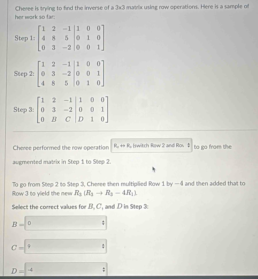 Cheree is trying to fnd the inverse of a 3* 3 matrix using row operations. Here is a sample of
her work so far:
Step 3: beginbmatrix 1&2&-1&1&0&0 0&3&-2 0&B&C|&D&1 D&1&0endbmatrix
Cheree performed the row operation R_2rightarrow R_3 (switch Row 2 and Rov to go from the
augmented matrix in Step 1 to Step 2.
To go from Step 2 to Step 3, Cheree then multiplied Row 1 by —4 and then added that to
Row 3 to yield the new R_3(R_3to R_3-4R_1).
Select the correct values for B, C, and D in Step 3:
B=0
C=9
_ D=-4