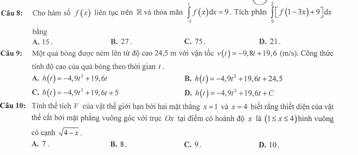 Cho hàm số f(x) liên tục trên R và thỏa mãn ∈tlimits _(-5)^1f(x)dx=9. Tích phân ∈tlimits _0^(2[f(1-3x)+9]dx
bằng
A. 15. B. 27. C. 75. D. 21.
Câu 9: Một quả bóng được ném lên từ độ cao 24,5 m với vận tốc v(t)=-9,8t+19, 6(m/s ). Công thức
tính độ cao của quả bóng theo thời gian / .
A. h(t)=-4,9t^2)+19,6t B. h(t)=-4,9t^2+19, 6t+24,5
C. h(t)=-4,9t^2+19, 6t+5 D. h(t)=-4,9t^2+19, 6t+C
Câu 10: Tính thể tích V của vật thể giới hạn bởi hai mặt thắng x=1 và x=4 biết rằng thiết diện của vật
thể cắt bới mặt phẳng vuông góc với trục Ox tại điểm có hoành dhat Qxldot a(1≤ x≤ 4) hình vuông
có cạnh sqrt(4-x).
A. 7. B. 8. C. 9. D. 10.