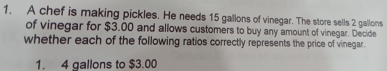 A chef is making pickles. He needs 15 gallons of vinegar. The store sells 2 gallons
of vinegar for $3.00 and allows customers to buy any amount of vinegar. Decide 
whether each of the following ratios correctly represents the price of vinegar.
1. 4 gallons to $3.00