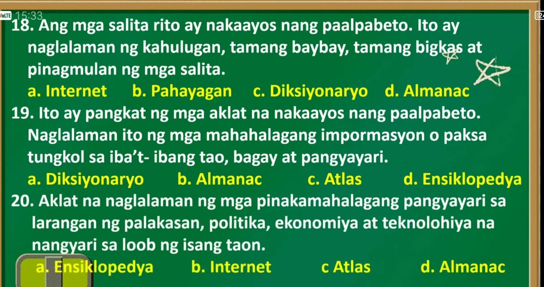 VOLTE 583
18. Ang mga salita rito ay nakaayos nang paalpabeto. Ito ay
naglalaman ng kahulugan, tamang baybay, tamang bigkas at
pinagmulan ng mga salita.
a. Internet b. Pahayagan c. Diksiyonaryo d. Almanac
19. Ito ay pangkat ng mga aklat na nakaayos nang paalpabeto.
Naglalaman ito ng mga mahahalagang impormasyon o paksa
tungkol sa iba’t- ibang tao, bagay at pangyayari.
a. Diksiyonaryo b. Almanac c. Atlas d. Ensiklopedya
20. Aklat na naglalaman ng mga pinakamahalagang pangyayari sa
larangan ng palakasan, politika, ekonomiya at teknolohiya na
nangyari sa loob ng isang taon.
a. Ensiklopedya b. Internet c Atlas d. Almanac