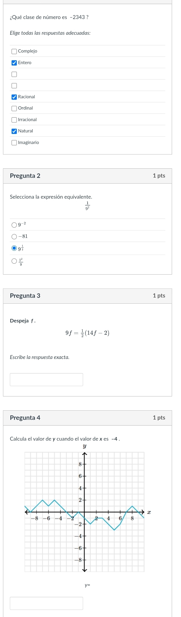 ¿Qué clase de número es -2343 ?
Elige todas las respuestas adecuadas:
Complejo
Entero
Racional
Ordinal
Irracional
Natural
Imaginario
Pregunta 3 1 pts
Despeja f .
9 = 1/2 (14f-2)
Escribe la respuesta exacta.
Pregunta 4 1 pts
Calcula el valor de y cuando el valor de x es -4 .
y=