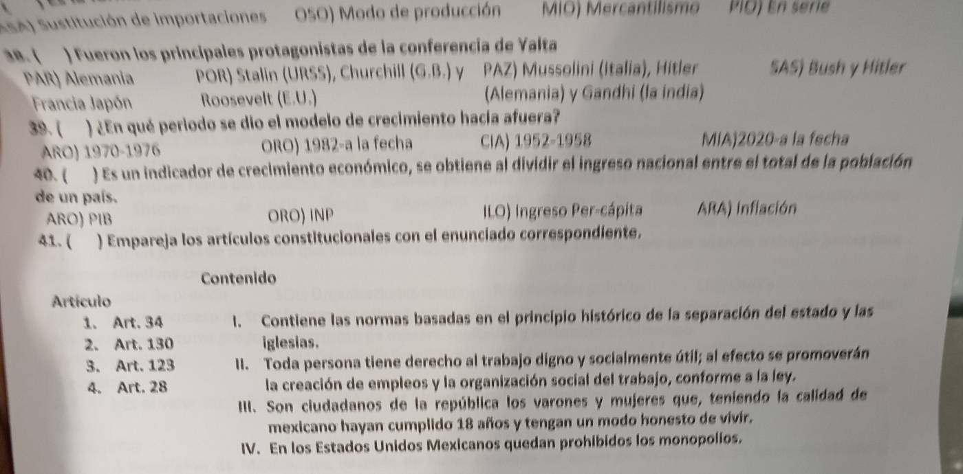 ASA) Sustitución de importaciones OSO) Modo de producción MIO) Mercantilismo PIÖ) En serie 
an. ( ) Fueron los principales protagonistas de la conferencia de Yalta 
PAR) Alemania POR) Stalin (URSS), Churchill (G.B.) y PAZ) Mussolini (Italia), Hitler SAS) Bush y Hitler 
Francia Japón Roosevelt (E.U.) (Alemania) y Gandhi (la india) 
39.( ) ¿En qué periodo se dio el modelo de crecimiento hacía afuera? 
ARO) 1970-1976 ORO) 1982-a la fecha CIA) 1952-1958 MIA)2020-a la fecha 
40. ( ) Es un indicador de crecimiento económico, se obtiene al dividir el ingreso nacional entre el total de la población 
de un país. 
ARO) PIB ORO) INP ILO) Ingreso Per-cápita ARA) Inflación 
41. ( ) Empareja los artículos constitucionales con el enunciado correspondiente. 
Contenido 
Artículo 
1. Art. 34 I. Contiene las normas basadas en el principio histórico de la separación del estado y las 
2. Art. 130 iglesias. 
3. Art. 123 II. Toda persona tiene derecho al trabajo digno y socialmente útil; al efecto se promoverán 
4. Art. 28 la creación de empleos y la organización social del trabajo, conforme a la ley. 
IIII. Son ciudadanos de la república los varones y mujeres que, teniendo la calidad de 
mexicano hayan cumplido 18 años y tengan un modo honesto de vivír. 
IV. En los Estados Unidos Mexicanos quedan prohibidos los monopolios.